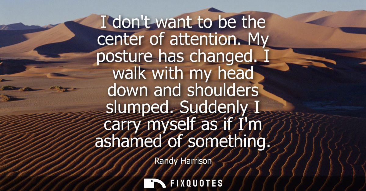 I dont want to be the center of attention. My posture has changed. I walk with my head down and shoulders slumped.