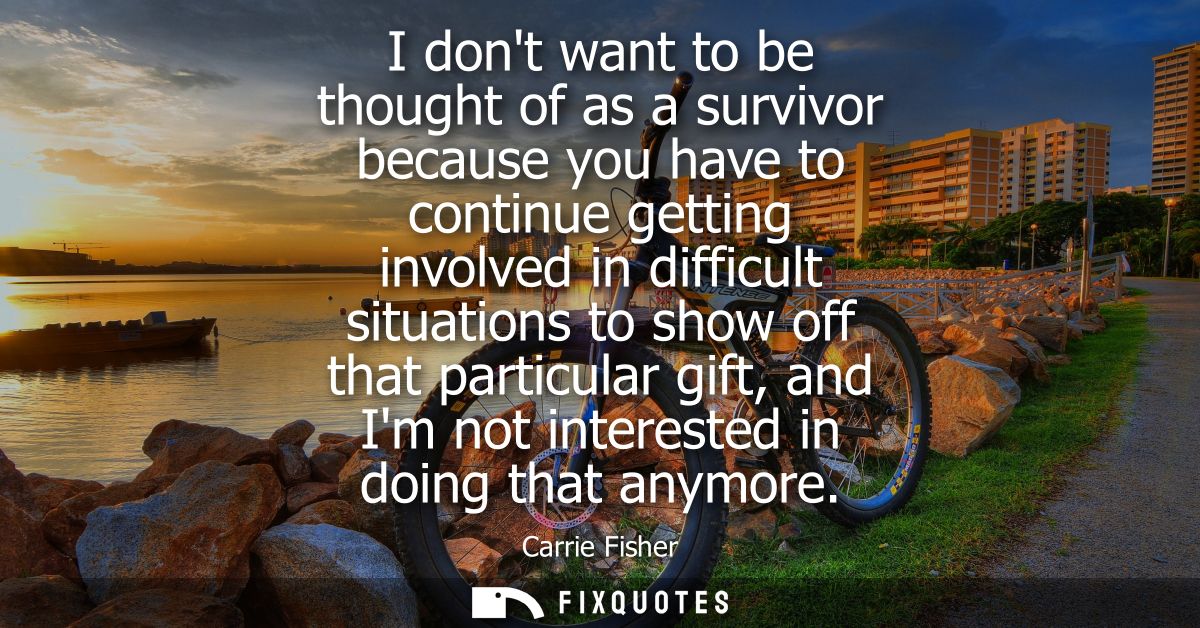 I dont want to be thought of as a survivor because you have to continue getting involved in difficult situations to show