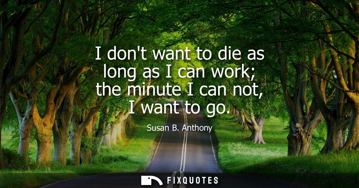 I dont want to die as long as I can work the minute I can not, I want to go