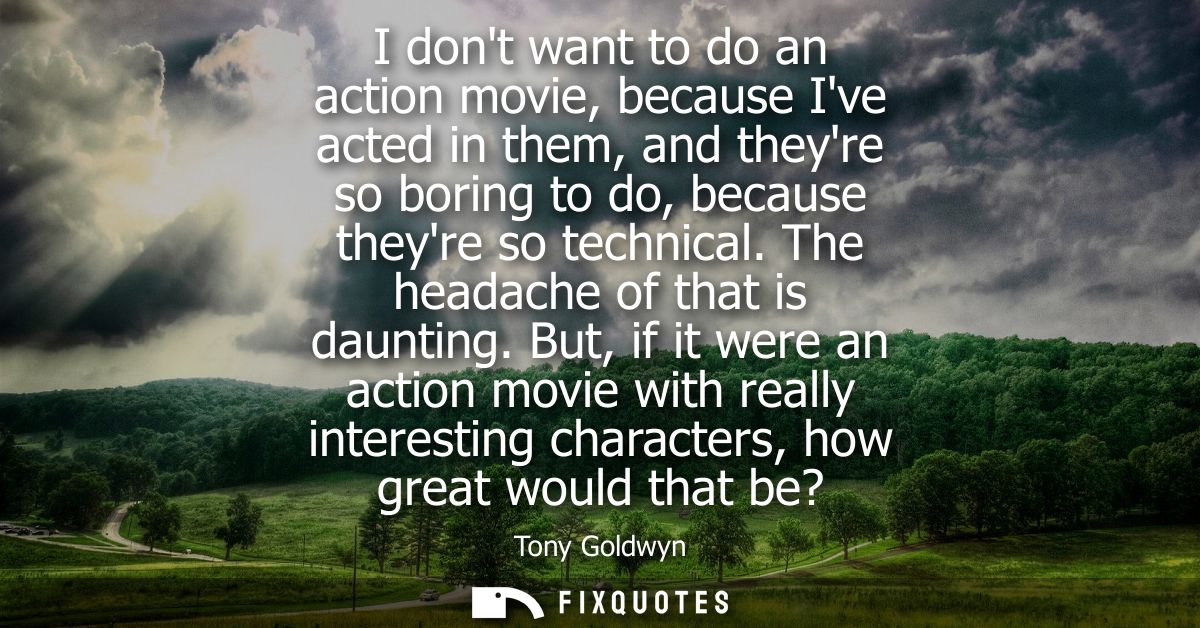 I dont want to do an action movie, because Ive acted in them, and theyre so boring to do, because theyre so technical. T