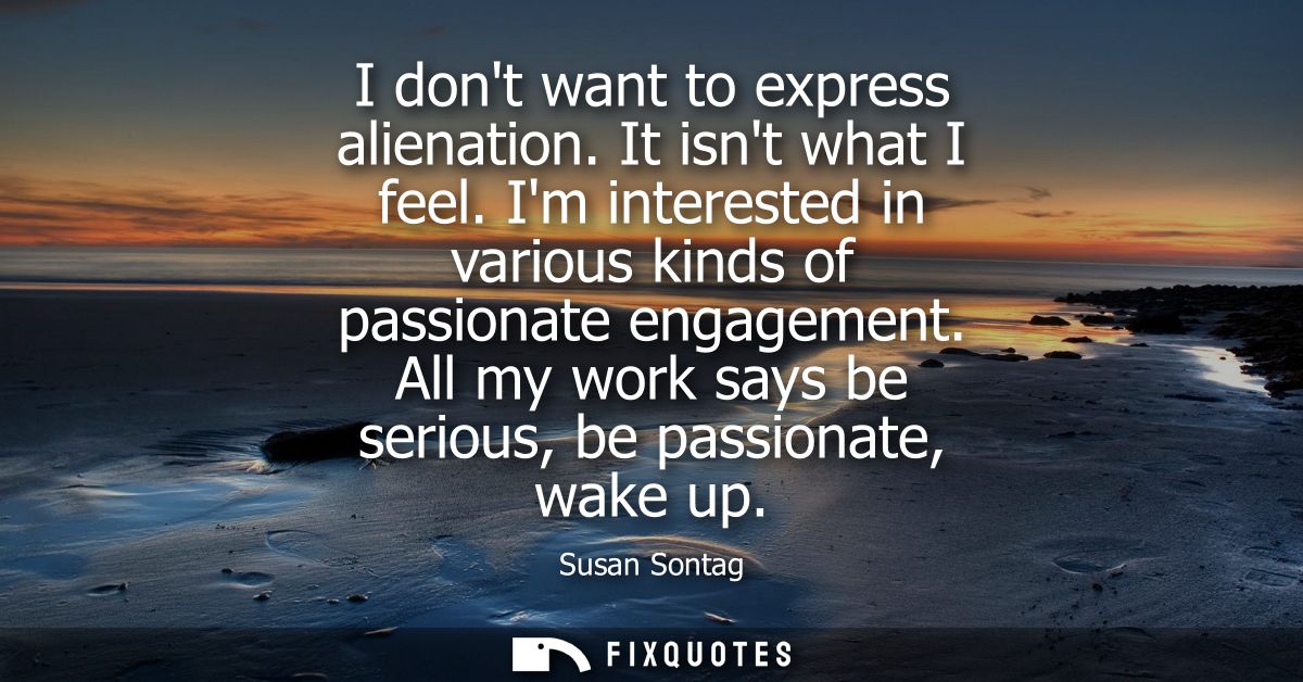 I dont want to express alienation. It isnt what I feel. Im interested in various kinds of passionate engagement.