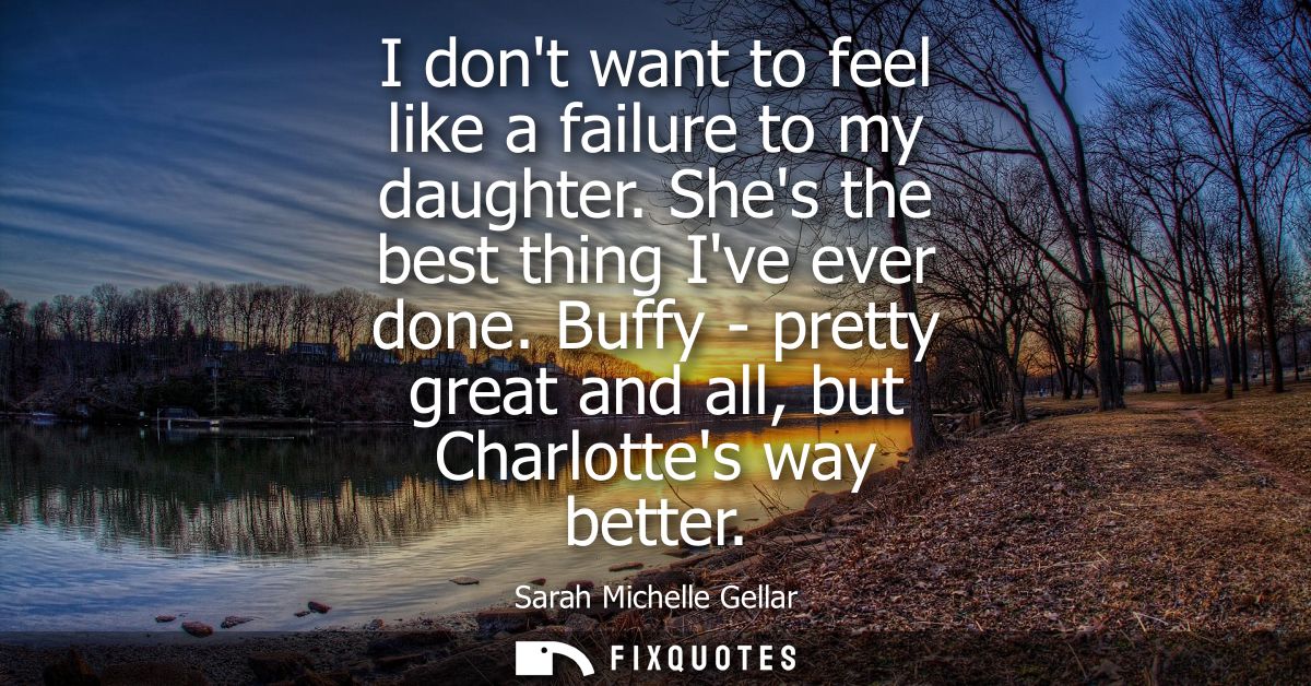 I dont want to feel like a failure to my daughter. Shes the best thing Ive ever done. Buffy - pretty great and all, but 