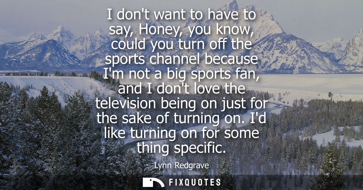 I dont want to have to say, Honey, you know, could you turn off the sports channel because Im not a big sports fan, and 