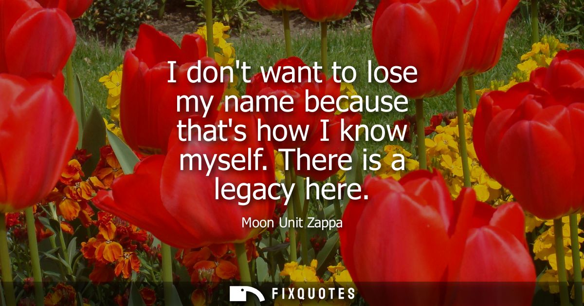 I dont want to lose my name because thats how I know myself. There is a legacy here