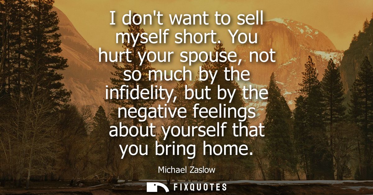 I dont want to sell myself short. You hurt your spouse, not so much by the infidelity, but by the negative feelings abou