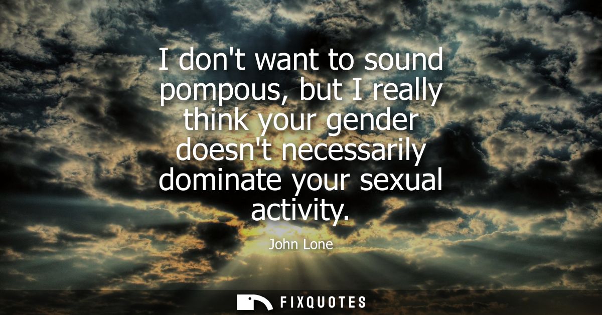 I dont want to sound pompous, but I really think your gender doesnt necessarily dominate your sexual activity