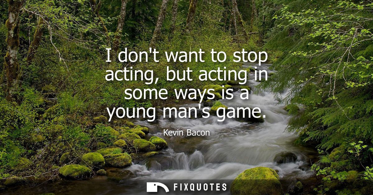 I dont want to stop acting, but acting in some ways is a young mans game