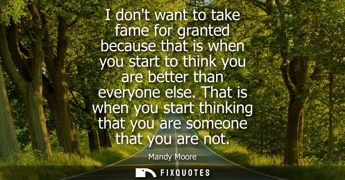 I dont want to take fame for granted because that is when you start to think you are better than everyone else.