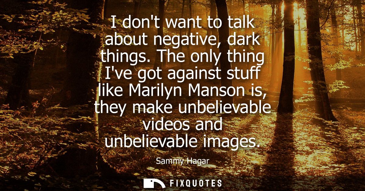 I dont want to talk about negative, dark things. The only thing Ive got against stuff like Marilyn Manson is, they make 