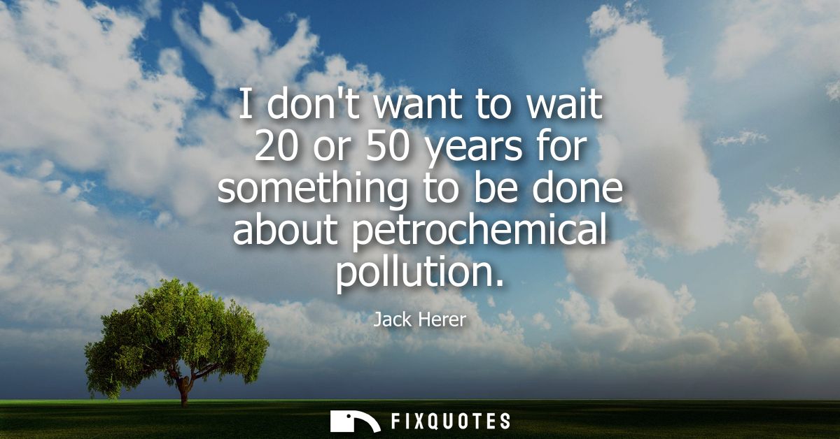 I dont want to wait 20 or 50 years for something to be done about petrochemical pollution