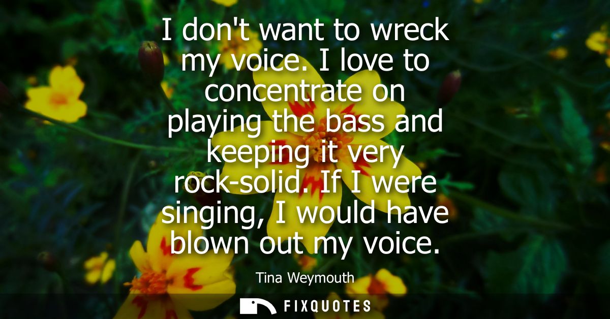 I dont want to wreck my voice. I love to concentrate on playing the bass and keeping it very rock-solid. If I were singi