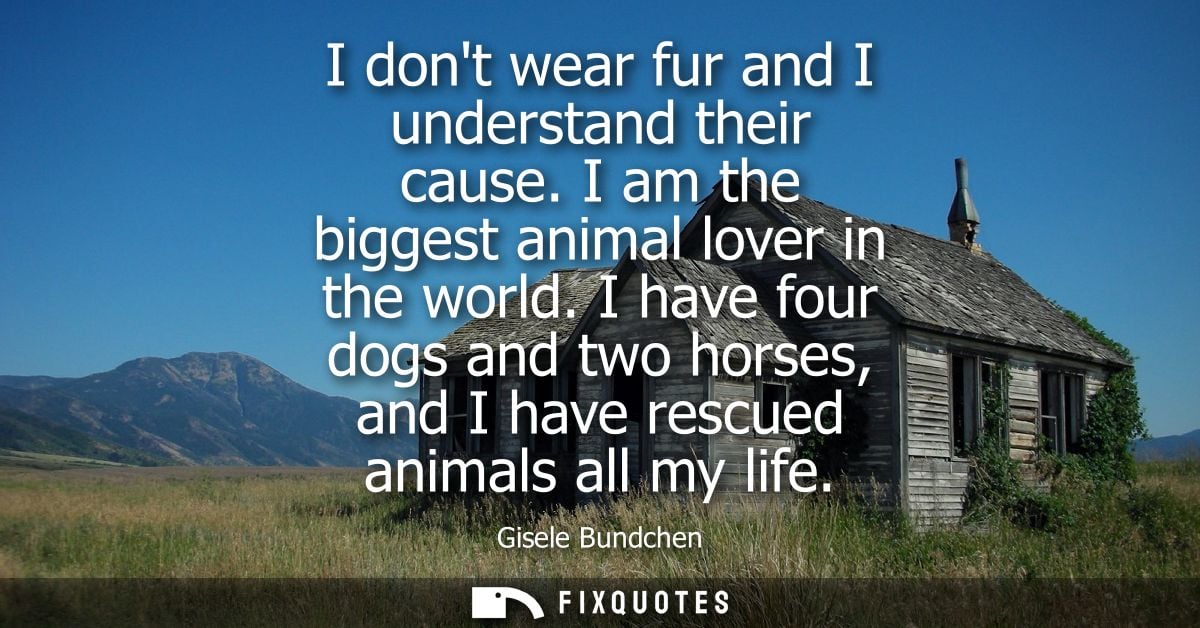 I dont wear fur and I understand their cause. I am the biggest animal lover in the world. I have four dogs and two horse