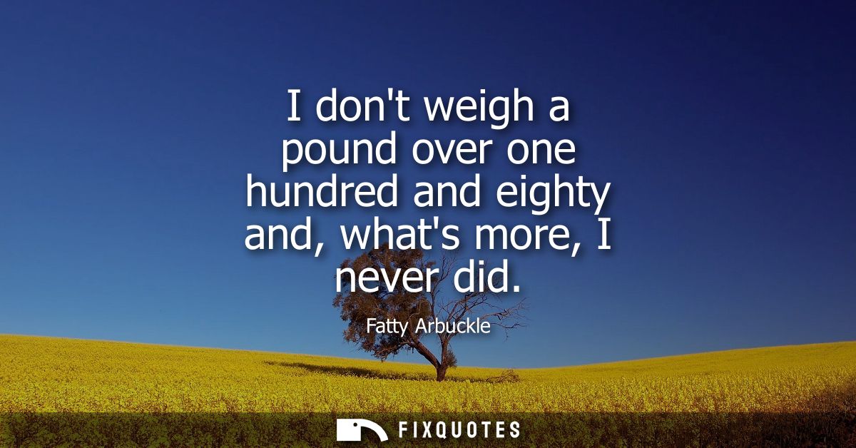 I dont weigh a pound over one hundred and eighty and, whats more, I never did