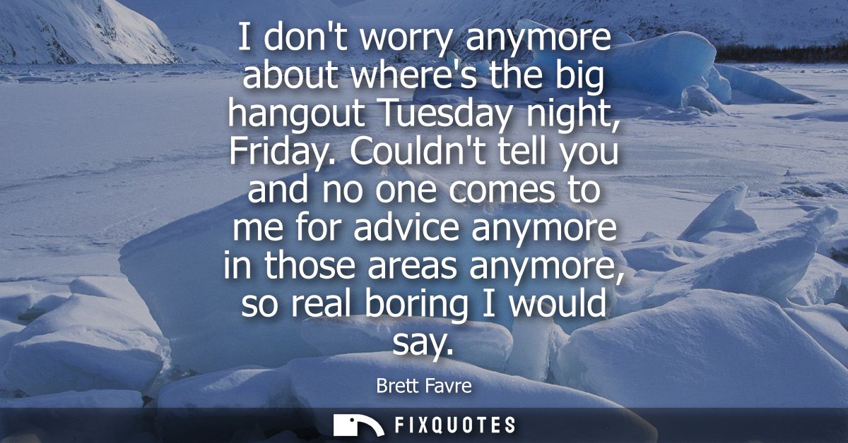 I dont worry anymore about wheres the big hangout Tuesday night, Friday. Couldnt tell you and no one comes to me for adv