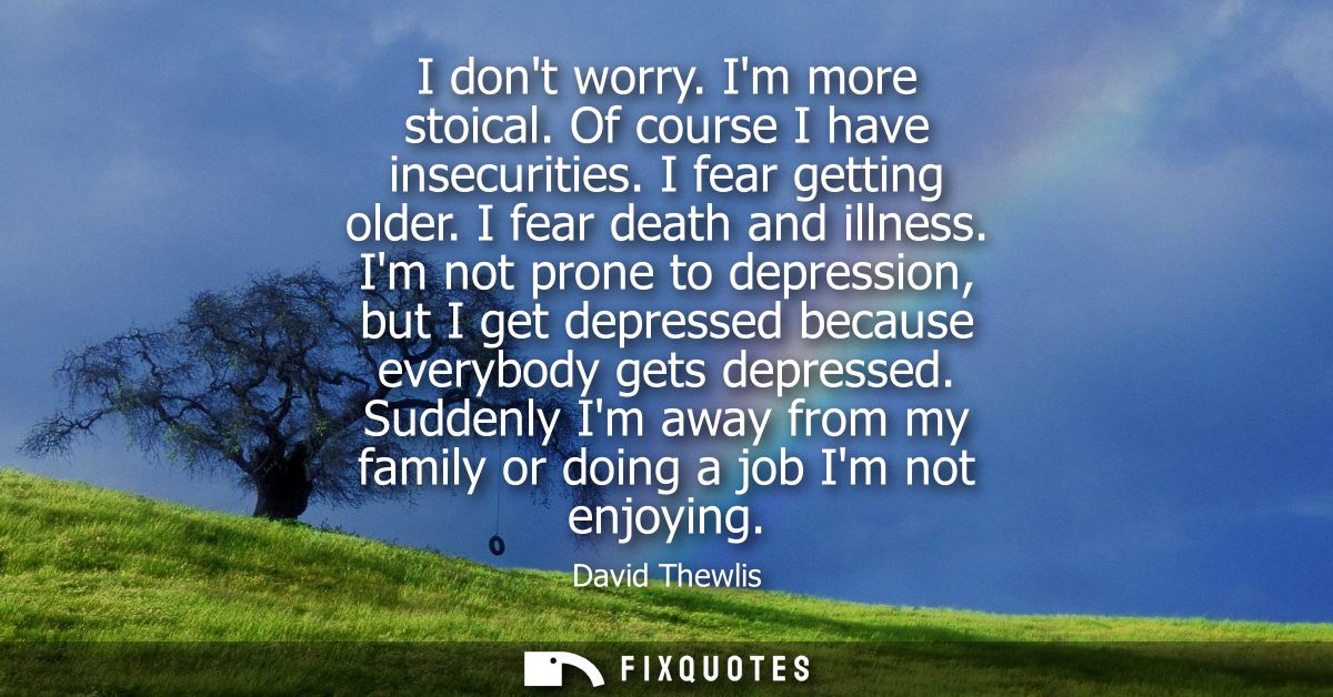 I dont worry. Im more stoical. Of course I have insecurities. I fear getting older. I fear death and illness.