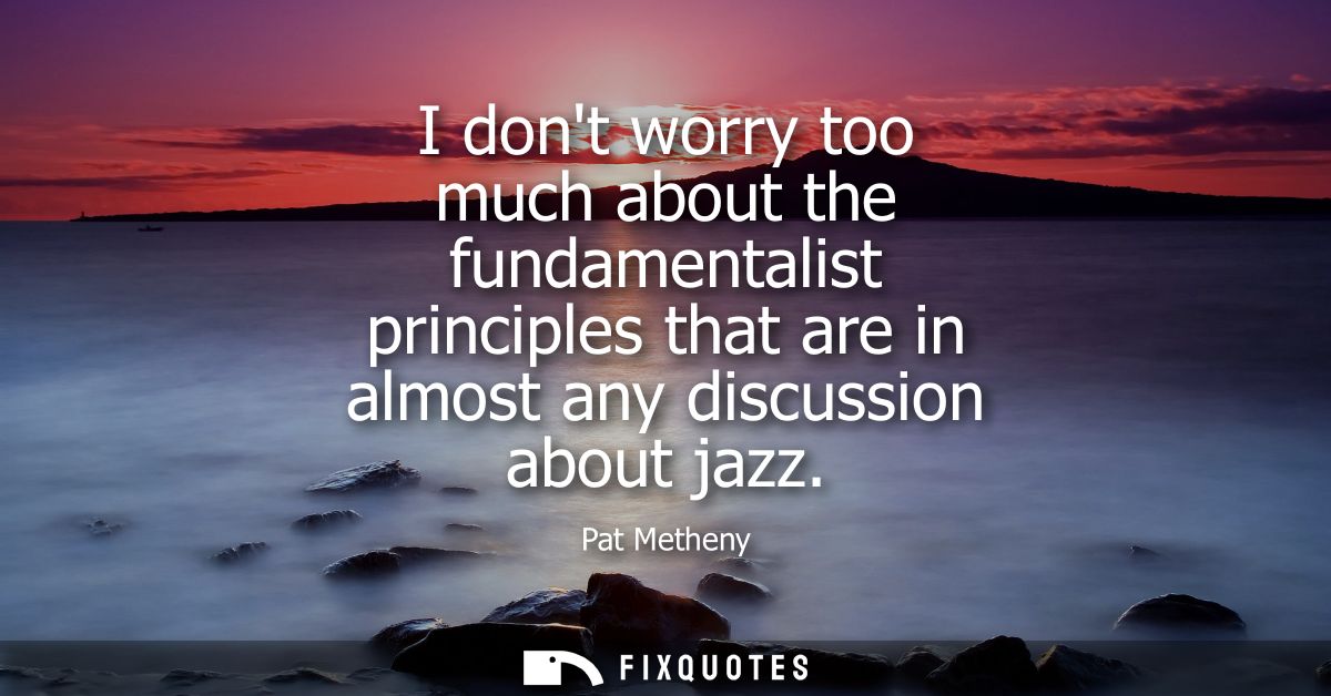 I dont worry too much about the fundamentalist principles that are in almost any discussion about jazz