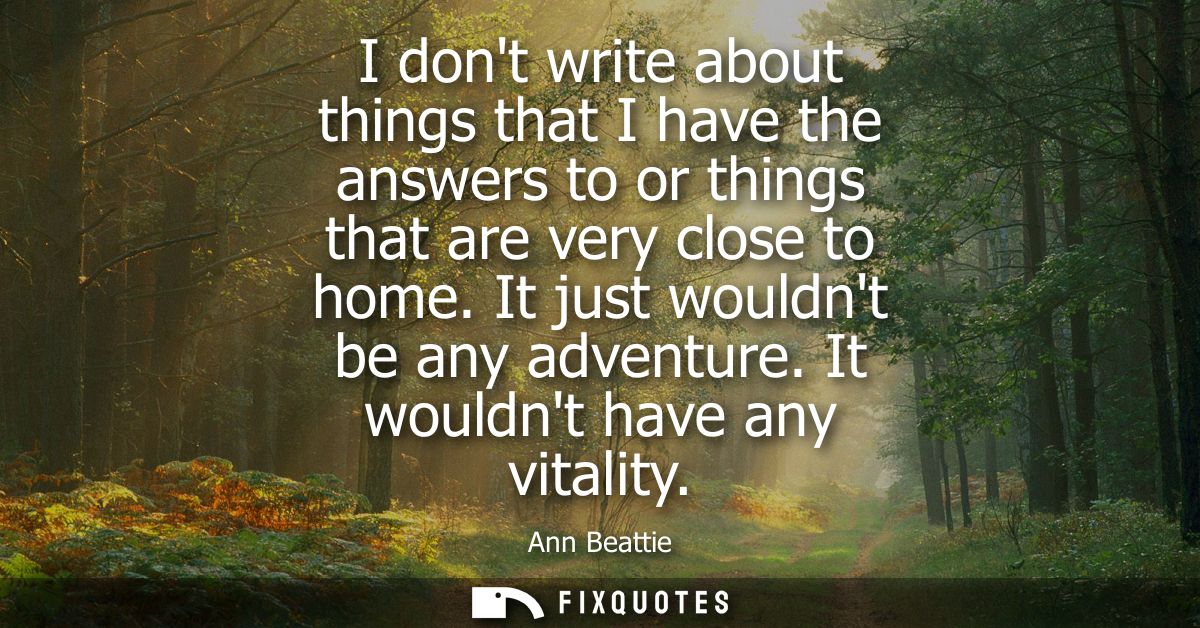 I dont write about things that I have the answers to or things that are very close to home. It just wouldnt be any adven