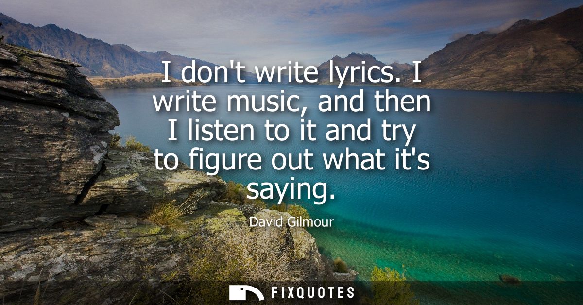 I dont write lyrics. I write music, and then I listen to it and try to figure out what its saying