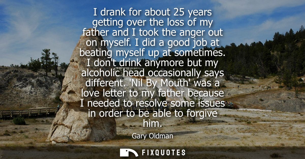 I drank for about 25 years getting over the loss of my father and I took the anger out on myself. I did a good job at be