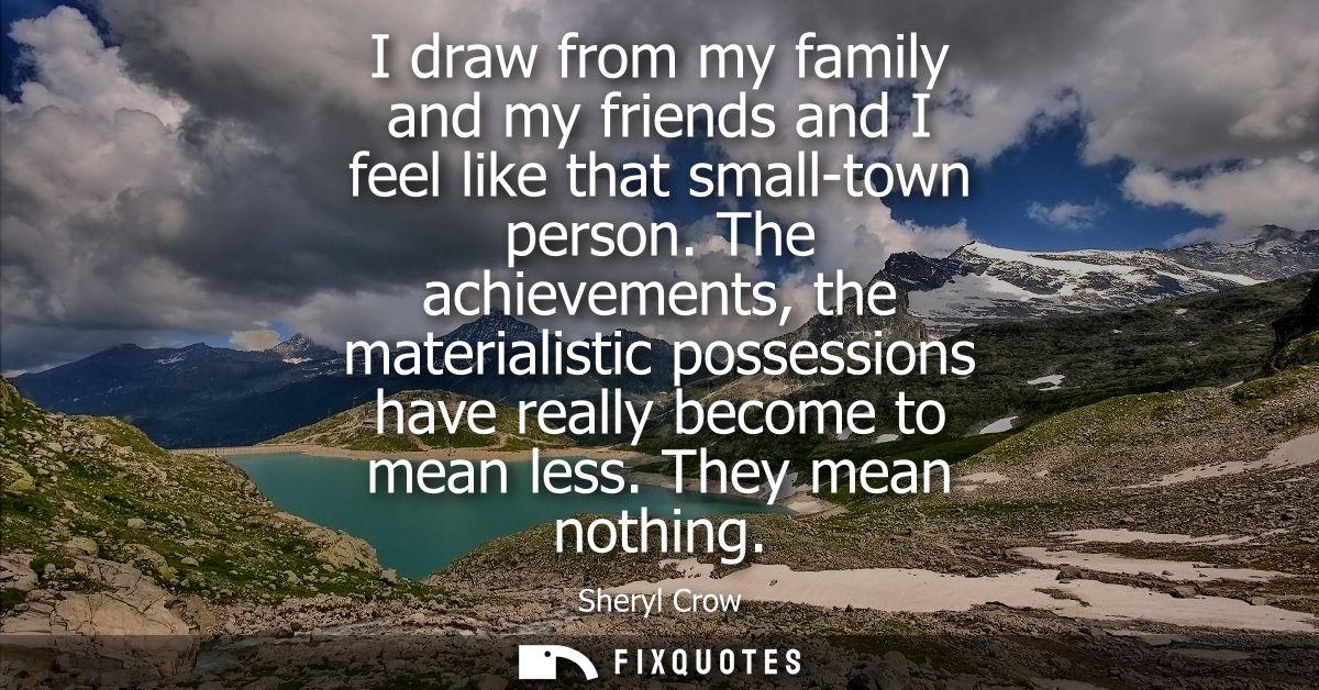I draw from my family and my friends and I feel like that small-town person. The achievements, the materialistic possess