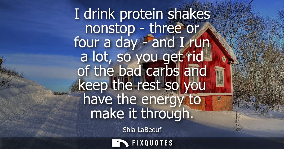 I drink protein shakes nonstop - three or four a day - and I run a lot, so you get rid of the bad carbs and keep the res