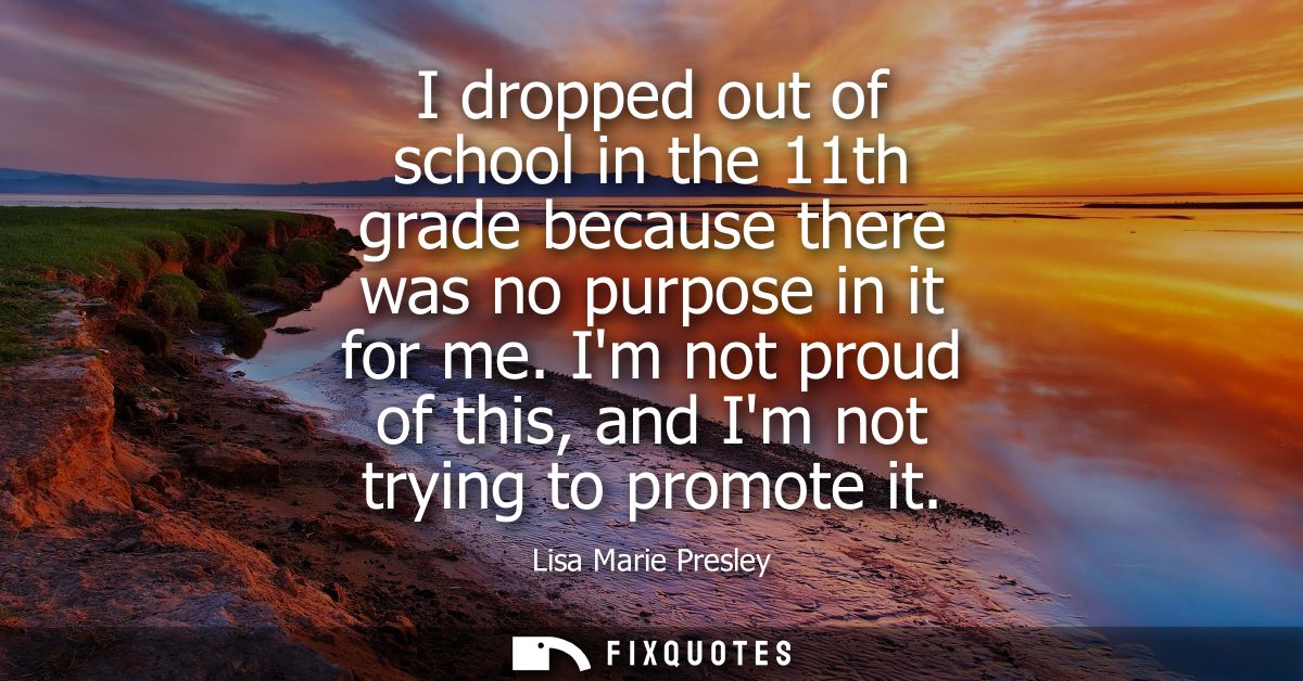 I dropped out of school in the 11th grade because there was no purpose in it for me. Im not proud of this, and Im not tr