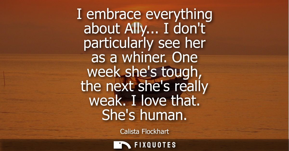 I embrace everything about Ally... I dont particularly see her as a whiner. One week shes tough, the next shes really we