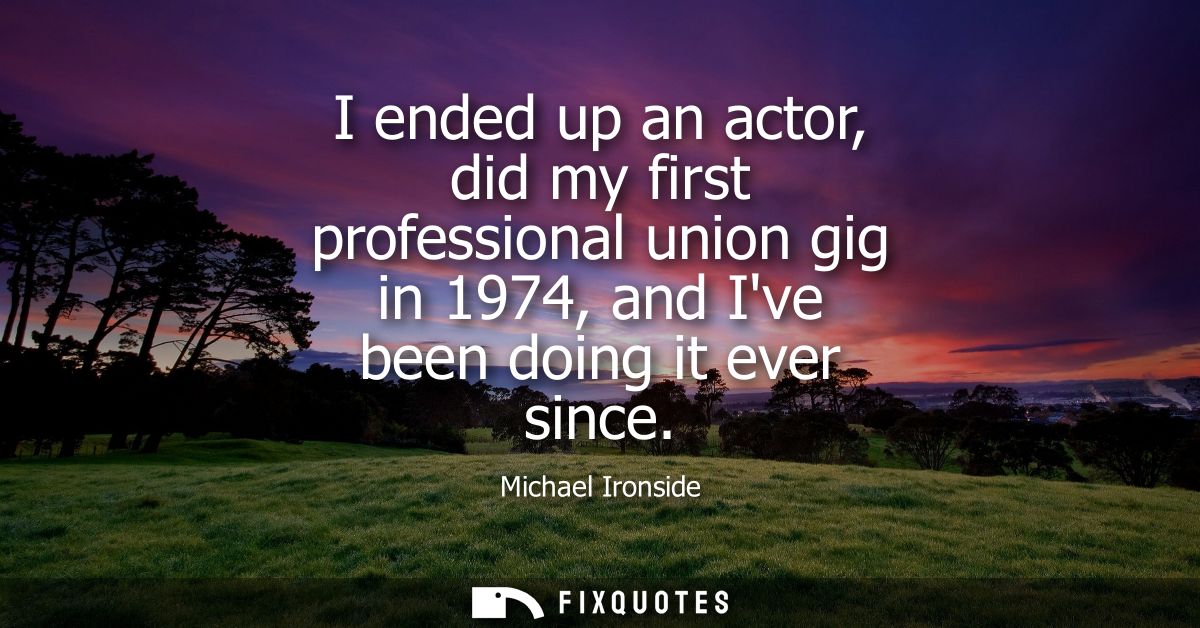 I ended up an actor, did my first professional union gig in 1974, and Ive been doing it ever since