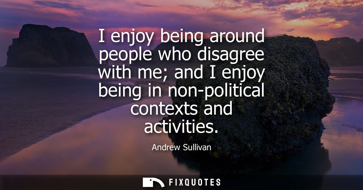 I enjoy being around people who disagree with me and I enjoy being in non-political contexts and activities