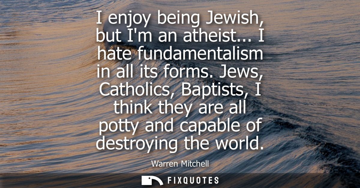 I enjoy being Jewish, but Im an atheist... I hate fundamentalism in all its forms. Jews, Catholics, Baptists, I think th