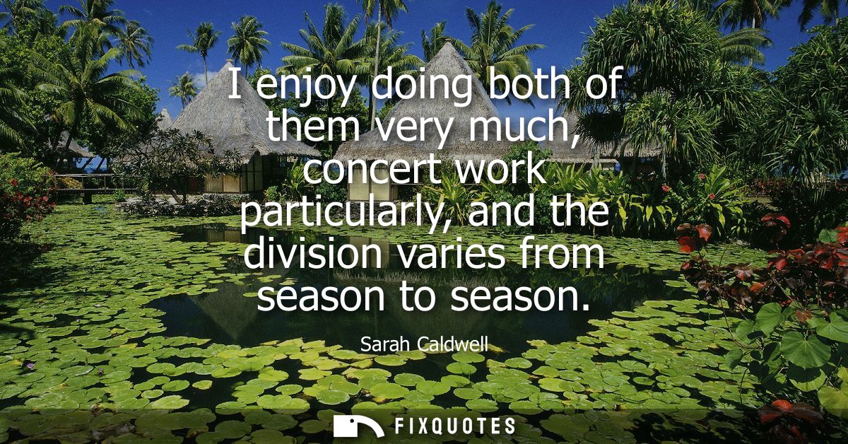 I enjoy doing both of them very much, concert work particularly, and the division varies from season to season