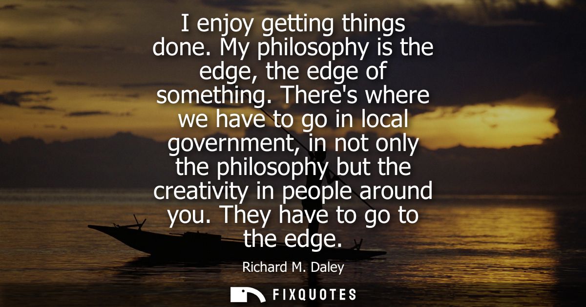 I enjoy getting things done. My philosophy is the edge, the edge of something. Theres where we have to go in local gover