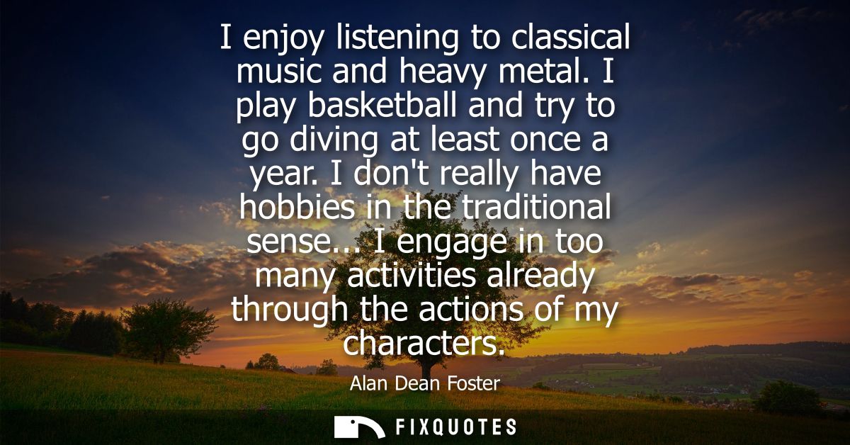 I enjoy listening to classical music and heavy metal. I play basketball and try to go diving at least once a year.