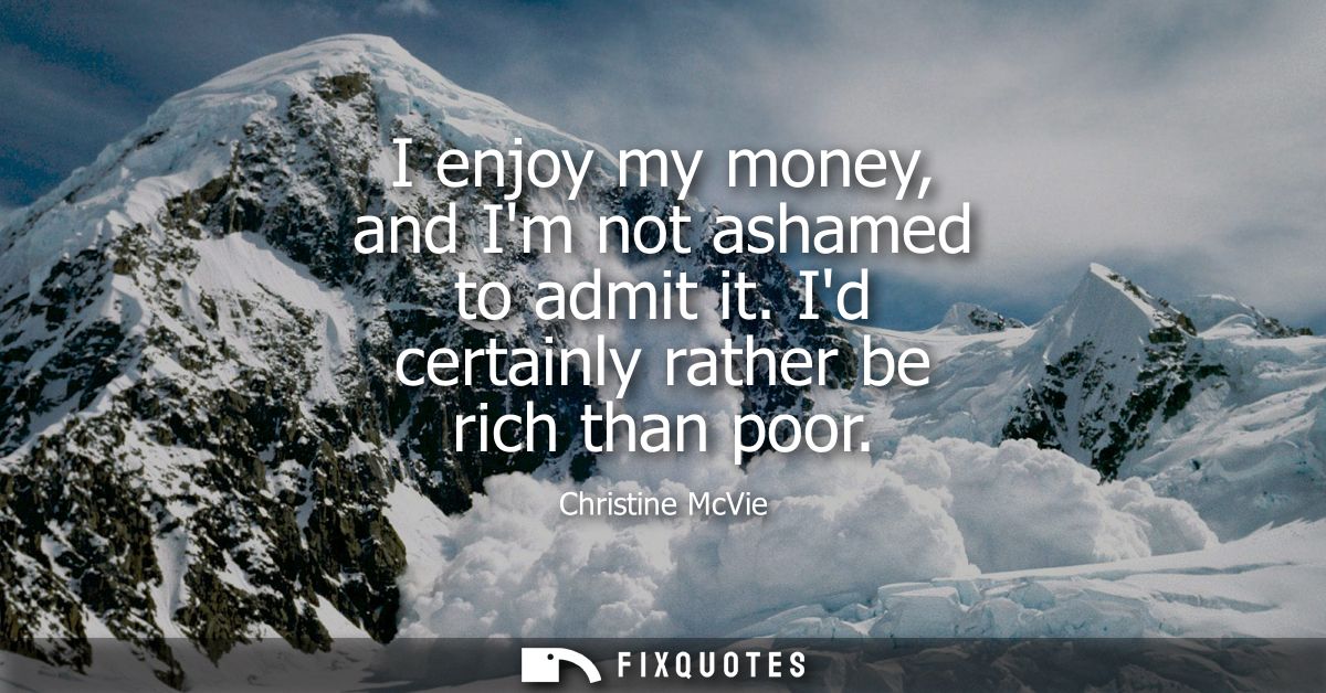 I enjoy my money, and Im not ashamed to admit it. Id certainly rather be rich than poor