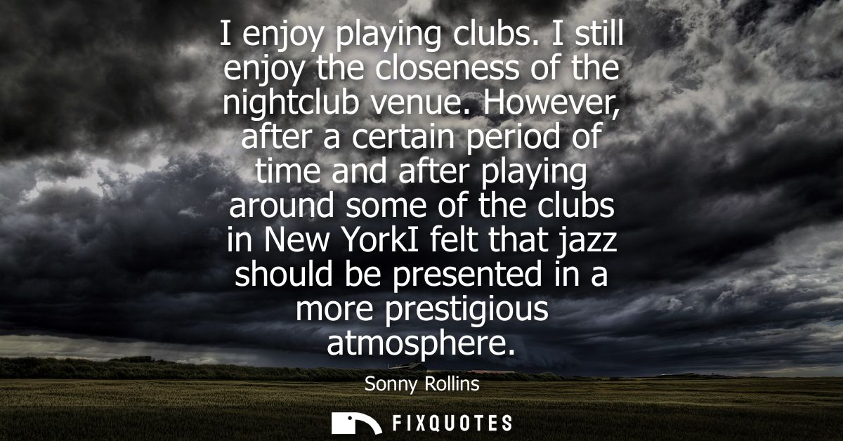 I enjoy playing clubs. I still enjoy the closeness of the nightclub venue. However, after a certain period of time and a