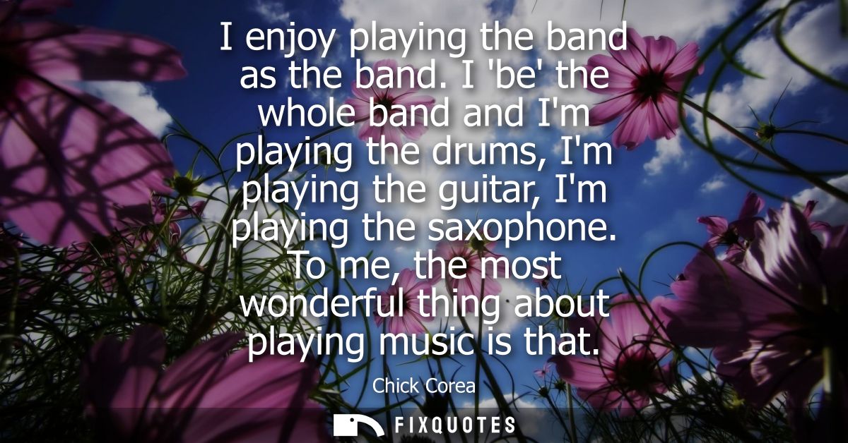 I enjoy playing the band as the band. I be the whole band and Im playing the drums, Im playing the guitar, Im playing th