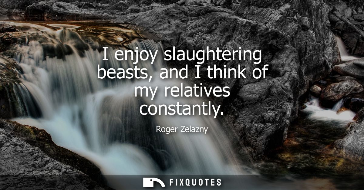 I enjoy slaughtering beasts, and I think of my relatives constantly
