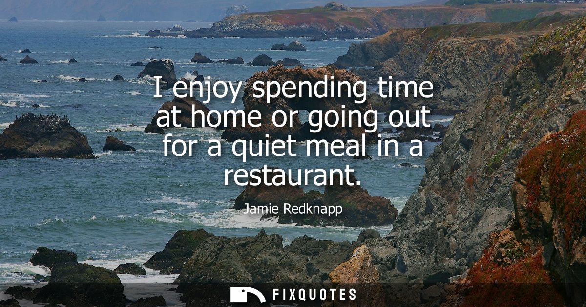 I enjoy spending time at home or going out for a quiet meal in a restaurant
