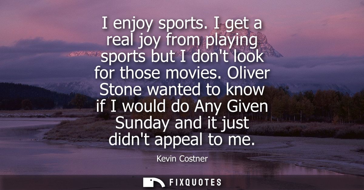 I enjoy sports. I get a real joy from playing sports but I dont look for those movies. Oliver Stone wanted to know if I 