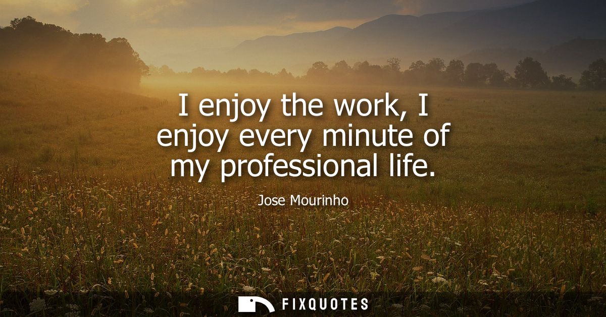I enjoy the work, I enjoy every minute of my professional life