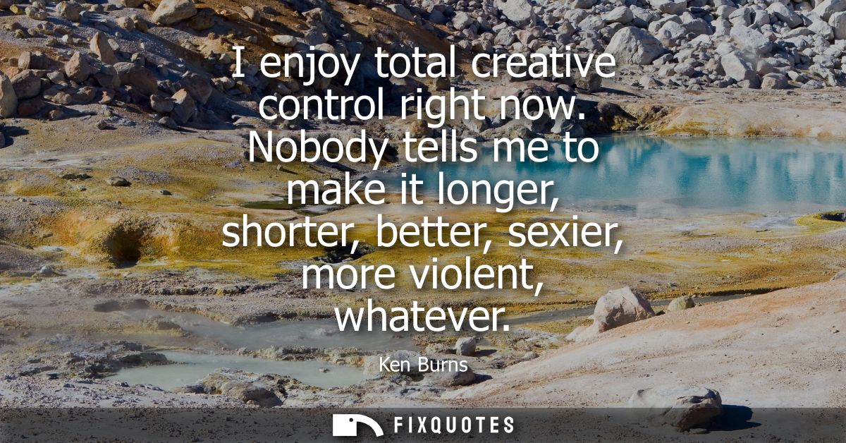 I enjoy total creative control right now. Nobody tells me to make it longer, shorter, better, sexier, more violent, what