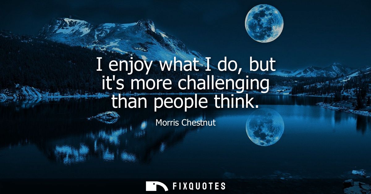 I enjoy what I do, but its more challenging than people think