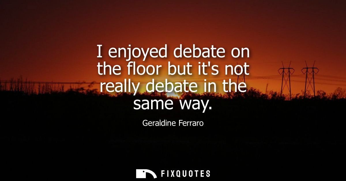 I enjoyed debate on the floor but its not really debate in the same way