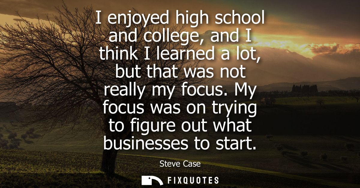 I enjoyed high school and college, and I think I learned a lot, but that was not really my focus. My focus was on trying