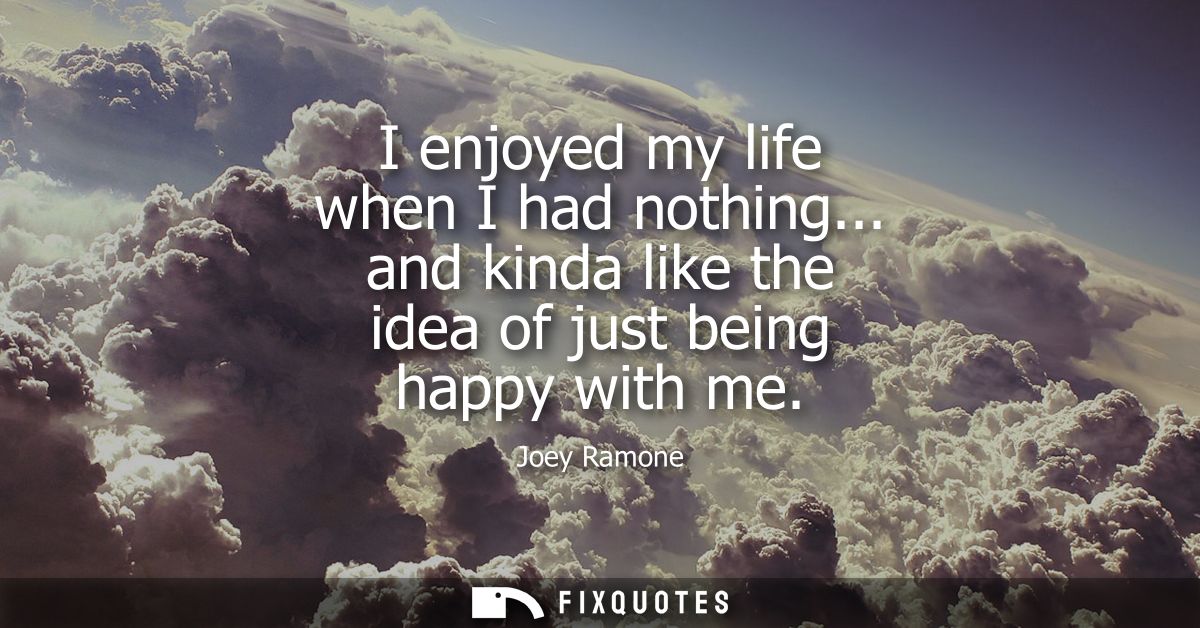 I enjoyed my life when I had nothing... and kinda like the idea of just being happy with me