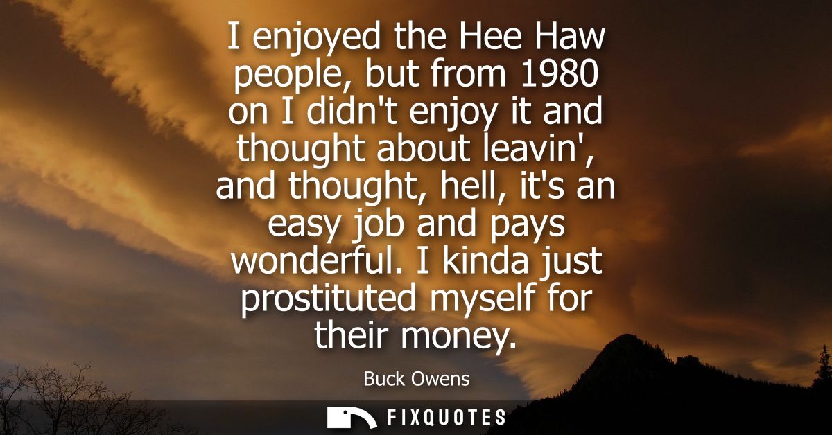 I enjoyed the Hee Haw people, but from 1980 on I didnt enjoy it and thought about leavin, and thought, hell, its an easy