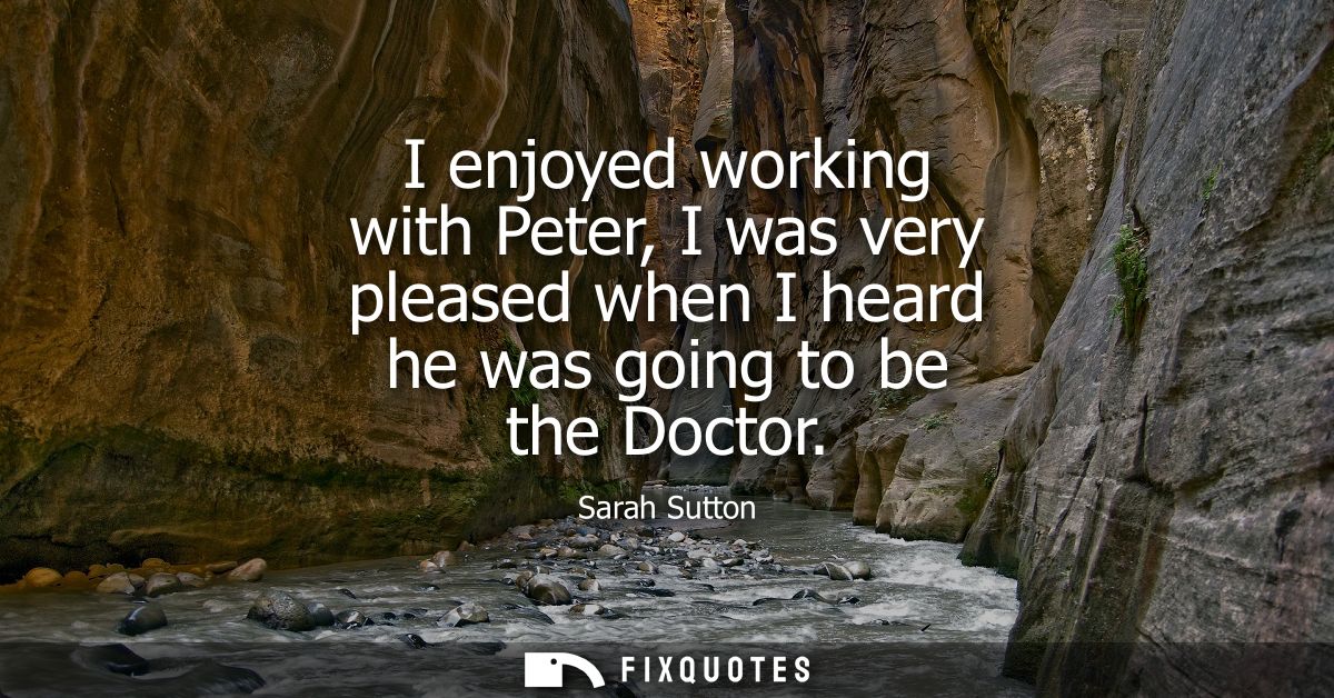 I enjoyed working with Peter, I was very pleased when I heard he was going to be the Doctor