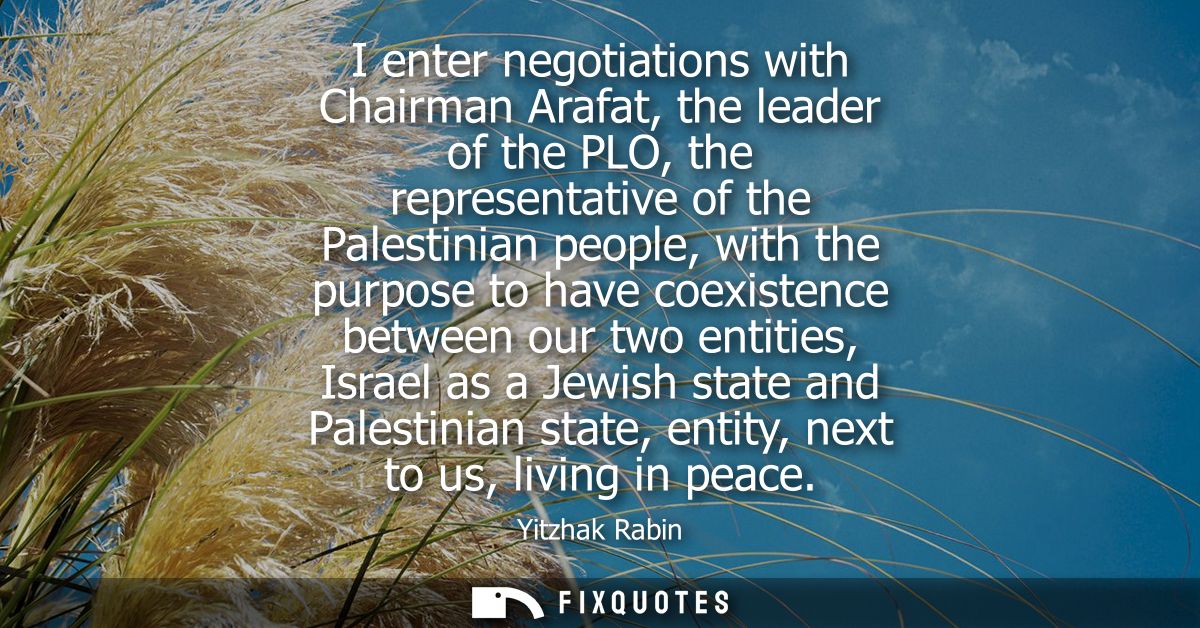 I enter negotiations with Chairman Arafat, the leader of the PLO, the representative of the Palestinian people, with the