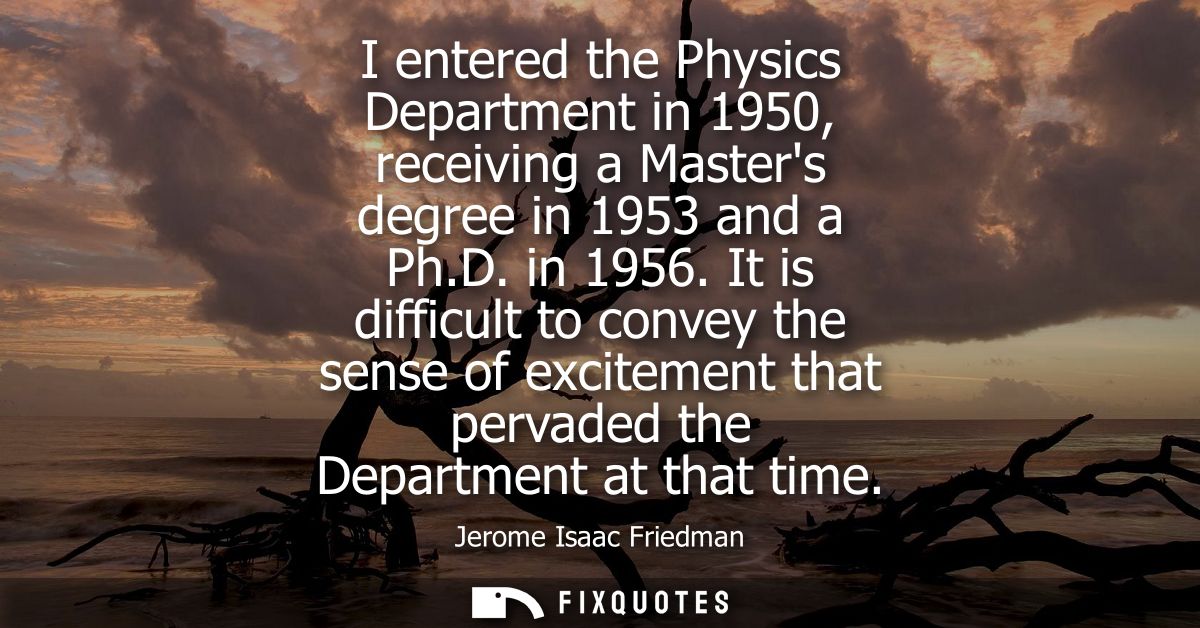 I entered the Physics Department in 1950, receiving a Masters degree in 1953 and a Ph.D. in 1956. It is difficult to con