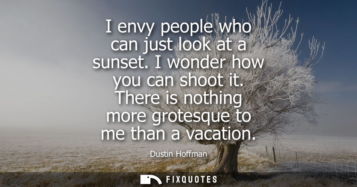 I envy people who can just look at a sunset. I wonder how you can shoot it. There is nothing more grotesque to me than a